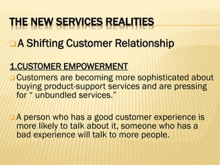 THE NEW SERVICES REALITIES
 A Shifting Customer Relationship
1.CUSTOMER EMPOWERMENT
 Customers are becoming more sophisticated about
buying product-support services and are pressing
for “ unbundled services.”
 A person who has a good customer experience is
more likely to talk about it, someone who has a
bad experience will talk to more people.
 