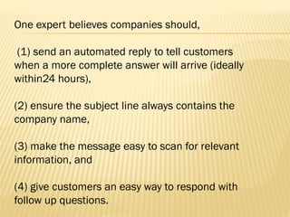 One expert believes companies should,
(1) send an automated reply to tell customers
when a more complete answer will arrive (ideally
within24 hours),
(2) ensure the subject line always contains the
company name,
(3) make the message easy to scan for relevant
information, and
(4) give customers an easy way to respond with
follow up questions.
 