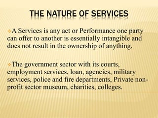 THE NATURE OF SERVICES
A Services is any act or Performance one party
can offer to another is essentially intangible and
does not result in the ownership of anything.
The government sector with its courts,
employment services, loan, agencies, military
services, police and fire departments, Private non-
profit sector museum, charities, colleges.
 