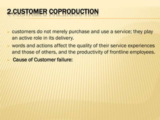 2.CUSTOMER COPRODUCTION
 customers do not merely purchase and use a service; they play
an active role in its delivery.
 words and actions affect the quality of their service experiences
and those of others, and the productivity of frontline employees.
 Cause of Customer failure:
 