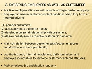 3. SATISFYING EMPLOYEES AS WELL AS CUSTOMERS
• Positive employee attitudes will promote stronger customer loyalty.
• Employees thrive in customer-contact positions when they have an
internal drive to
(1) pamper customers,
(2) accurately read customer needs,
(3) develop a personal relationship with customers,
(4) deliver quality service to solve customers’ problems
• High correlation between customer satisfaction, employee
satisfaction, and store profitability.
• use the intranet, internal newsletters, daily reminders, and
employee roundtables to reinforce customer-centered attitudes.
• Audit employee job satisfaction regularly.
 