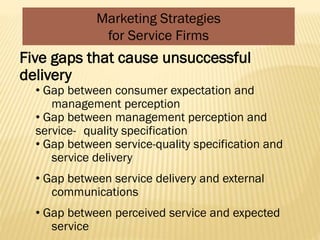 Marketing Strategies
for Service Firms
Five gaps that cause unsuccessful
delivery
• Gap between consumer expectation and
management perception
• Gap between management perception and
service- quality specification
• Gap between service-quality specification and
service delivery
• Gap between service delivery and external
communications
• Gap between perceived service and expected
service
 