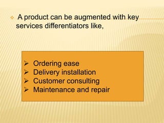  A product can be augmented with key
services differentiators like,
 Ordering ease
 Delivery installation
 Customer consulting
 Maintenance and repair
 