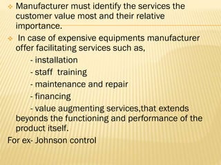  Manufacturer must identify the services the
customer value most and their relative
importance.
 In case of expensive equipments manufacturer
offer facilitating services such as,
- installation
- staff training
- maintenance and repair
- financing
- value augmenting services,that extends
beyonds the functioning and performance of the
product itself.
For ex- Johnson control
 