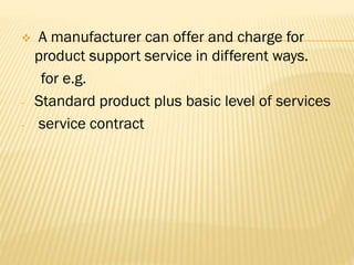 A manufacturer can offer and charge for
product support service in different ways.
for e.g.
- Standard product plus basic level of services
- service contract
 