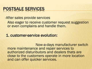 POSTSALE SERVICES
-After sales provide services
- Also eager to receive customer request suggestion
or even complains and handle them.
1. customer-service evolution:
Now-a-days manufacturer switch
more maintenance and repair services to
authorized distuributors and dealers thats are
close to the customers operate in more location
and can offer quicker services.
 