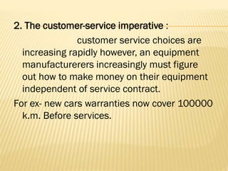 2. The customer-service imperative :
customer service choices are
increasing rapidly however, an equipment
manufacturerers increasingly must figure
out how to make money on their equipment
independent of service contract.
For ex- new cars warranties now cover 100000
k.m. Before services.
 