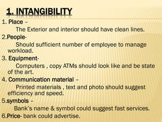 1. INTANGIBILITY
1. Place –
The Exterior and interior should have clean lines.
2.People-
Should sufficient number of employee to manage
workload.
3. Equipment-
Computers , copy ATMs should look like and be state
of the art.
4. Communication material –
Printed materials , text and photo should suggest
efficiency and speed.
5.symbols –
Bank’s name & symbol could suggest fast services.
6.Price- bank could advertise.
 