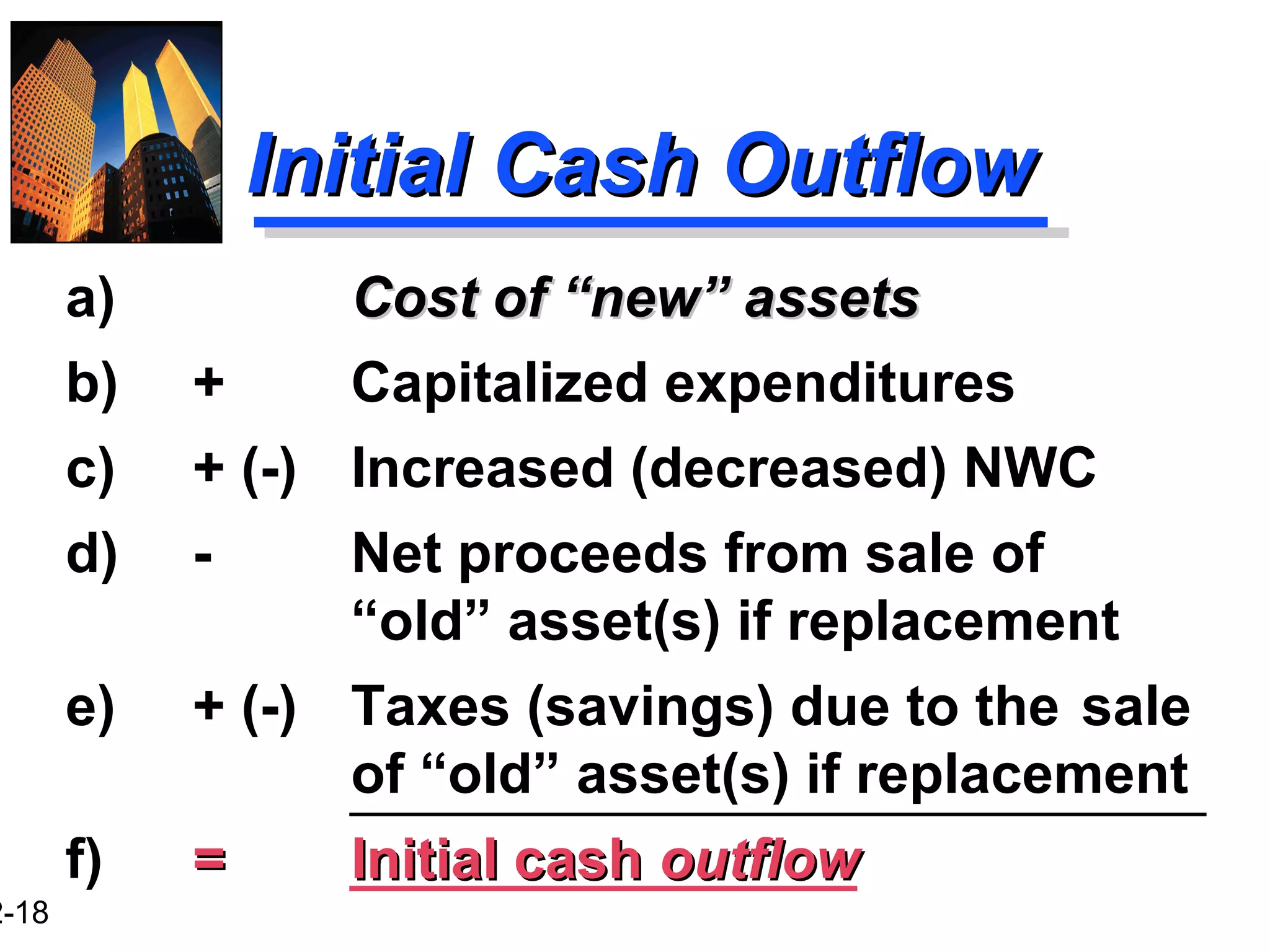 2-18
Initial Cash OutflowInitial Cash Outflow
a) Cost of “new” assetsCost of “new” assets
b) + Capitalized expenditures
c) + (-) Increased (decreased) NWC
d) - Net proceeds from sale of
“old” asset(s) if replacement
e) + (-) Taxes (savings) due to the sale
of “old” asset(s) if replacement
f) == Initial cashInitial cash outflowoutflow
 