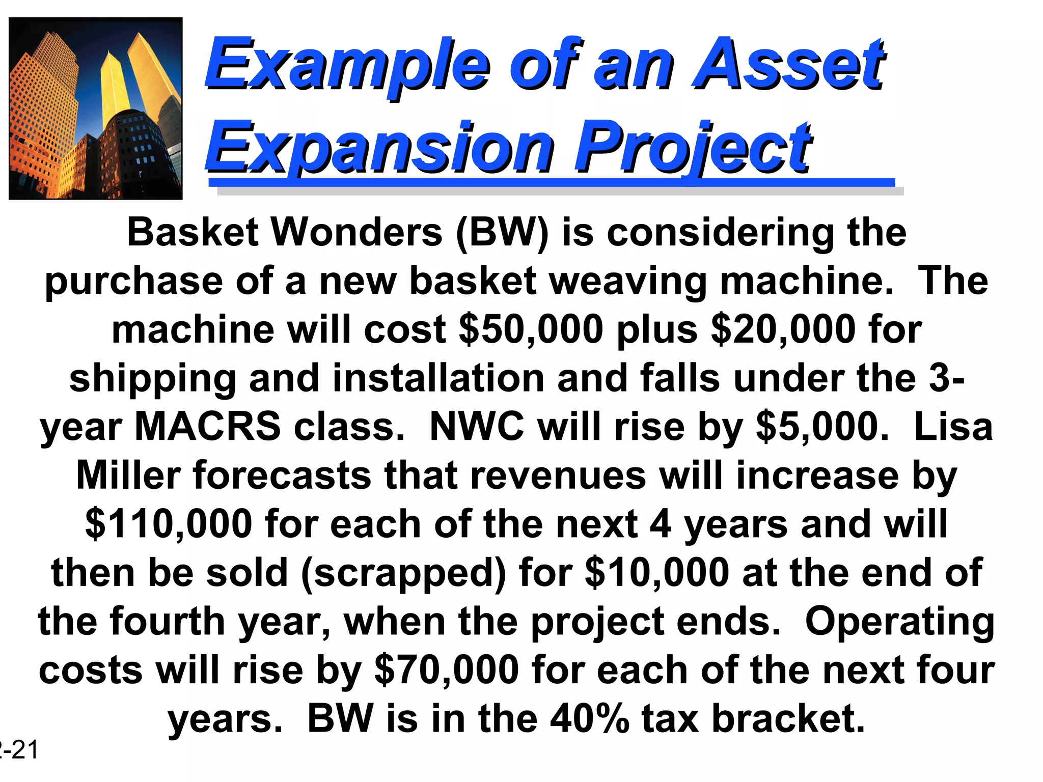 2-21
Example of an AssetExample of an Asset
Expansion ProjectExpansion Project
Basket Wonders (BW) is considering the
purchase of a new basket weaving machine. The
machine will cost $50,000 plus $20,000 for
shipping and installation and falls under the 3-
year MACRS class. NWC will rise by $5,000. Lisa
Miller forecasts that revenues will increase by
$110,000 for each of the next 4 years and will
then be sold (scrapped) for $10,000 at the end of
the fourth year, when the project ends. Operating
costs will rise by $70,000 for each of the next four
years. BW is in the 40% tax bracket.
 