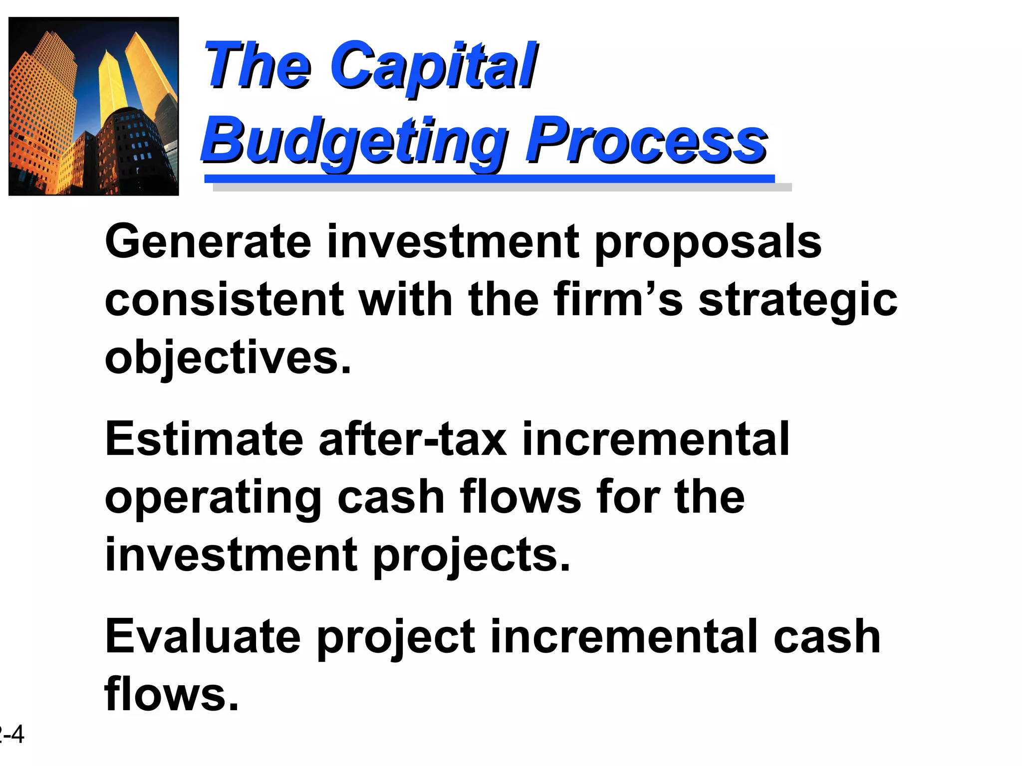 2-4
The CapitalThe Capital
Budgeting ProcessBudgeting Process
Generate investment proposals
consistent with the firm’s strategic
objectives.
Estimate after-tax incremental
operating cash flows for the
investment projects.
Evaluate project incremental cash
flows.
 