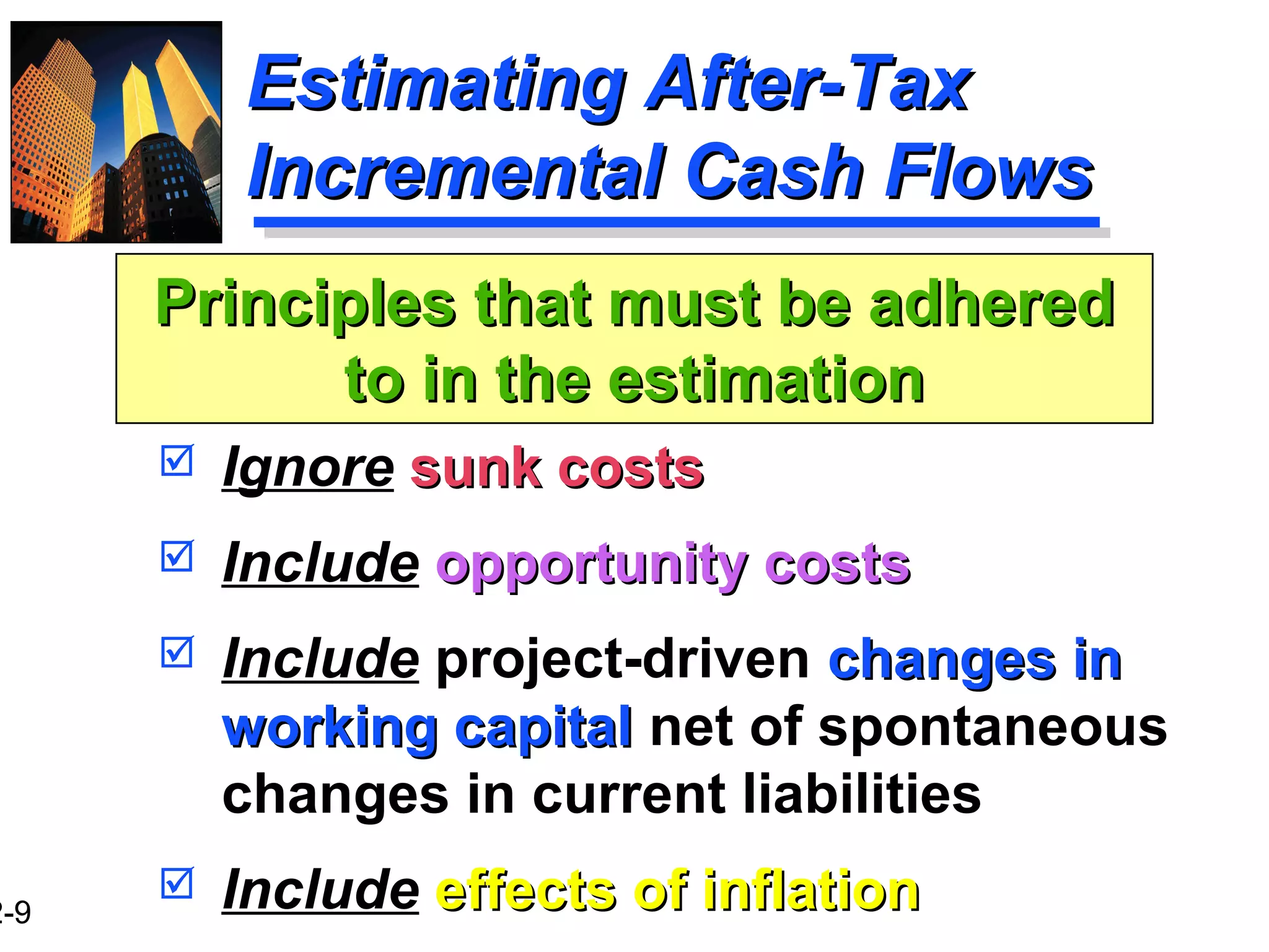 2-9
Estimating After-TaxEstimating After-Tax
Incremental Cash FlowsIncremental Cash Flows
 Ignore sunk costssunk costs
 Include opportunity costsopportunity costs
 Include project-driven changes inchanges in
working capitalworking capital net of spontaneous
changes in current liabilities
 Include effects of inflationeffects of inflation
Principles that must be adheredPrinciples that must be adhered
to in the estimationto in the estimation
 