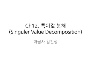 Ch12. 특이값 분해
(Singuler Value Decomposition)
아꿈사 김진성
 