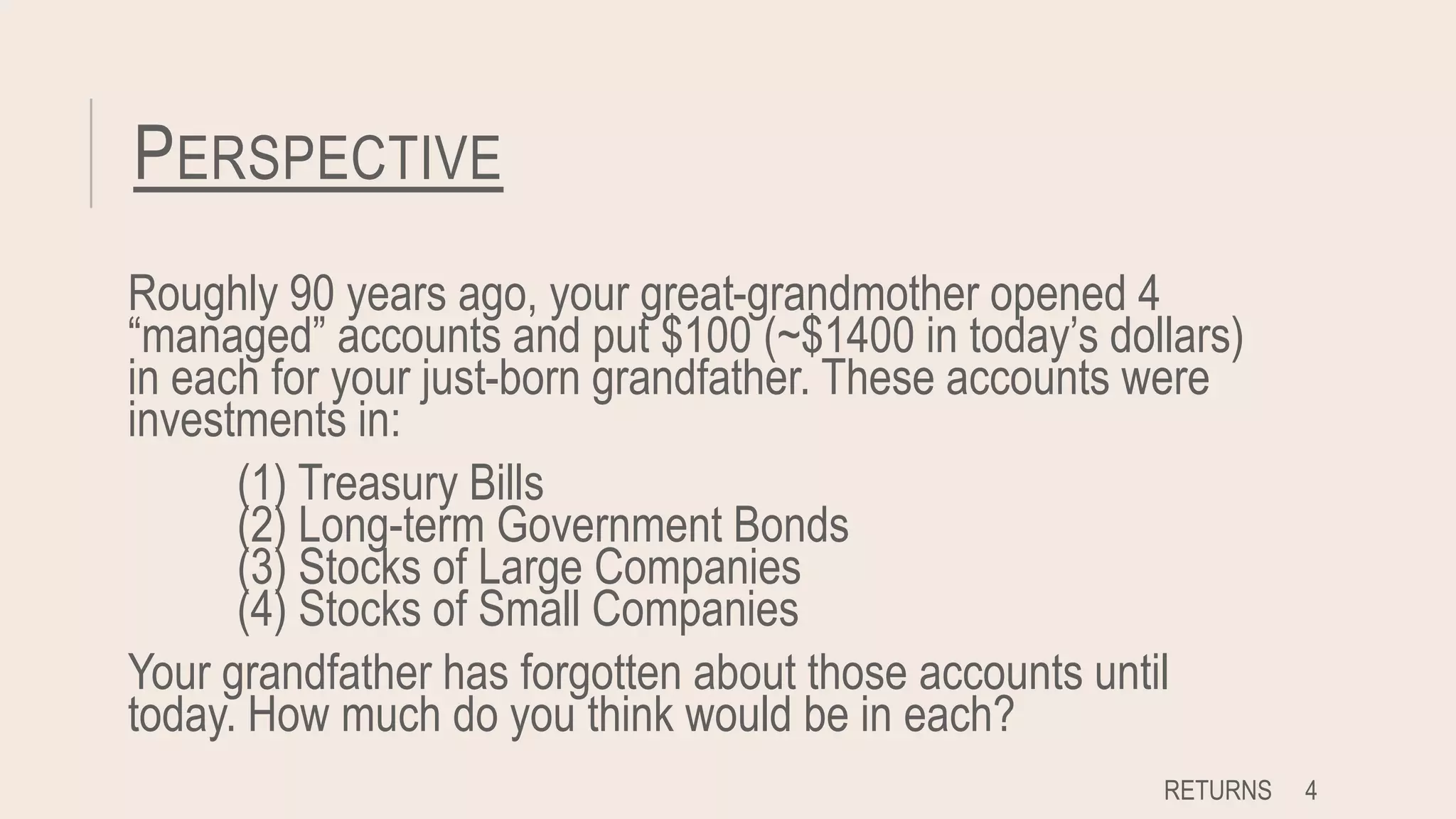 PERSPECTIVE
Roughly 90 years ago, your great-grandmother opened 4
“managed” accounts and put $100 (~$1400 in today’s dollars)
in each for your just-born grandfather. These accounts were
investments in:
(1) Treasury Bills
(2) Long-term Government Bonds
(3) Stocks of Large Companies
(4) Stocks of Small Companies
Your grandfather has forgotten about those accounts until
today. How much do you think would be in each?
RETURNS 4
 