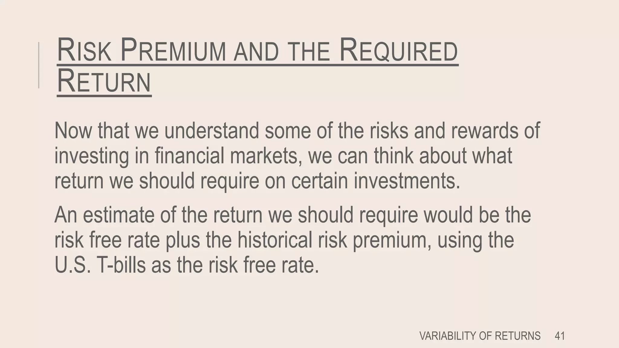 RISK PREMIUM AND THE REQUIRED
RETURN
Now that we understand some of the risks and rewards of
investing in financial markets, we can think about what
return we should require on certain investments.
An estimate of the return we should require would be the
risk free rate plus the historical risk premium, using the
U.S. T-bills as the risk free rate.
VARIABILITY OF RETURNS 41
 