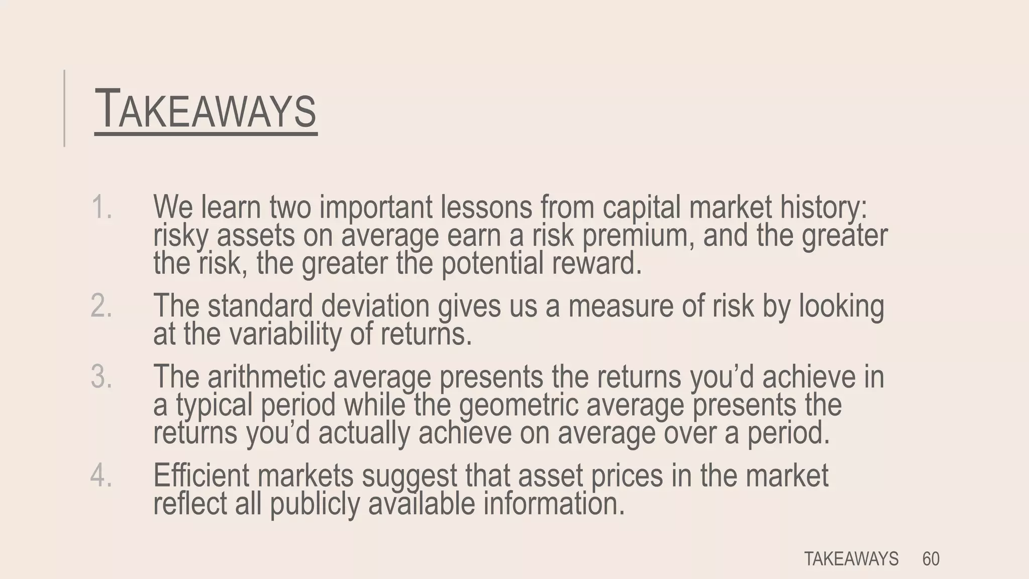 TAKEAWAYS
1. We learn two important lessons from capital market history:
risky assets on average earn a risk premium, and the greater
the risk, the greater the potential reward.
2. The standard deviation gives us a measure of risk by looking
at the variability of returns.
3. The arithmetic average presents the returns you’d achieve in
a typical period while the geometric average presents the
returns you’d actually achieve on average over a period.
4. Efficient markets suggest that asset prices in the market
reflect all publicly available information.
TAKEAWAYS 60
 