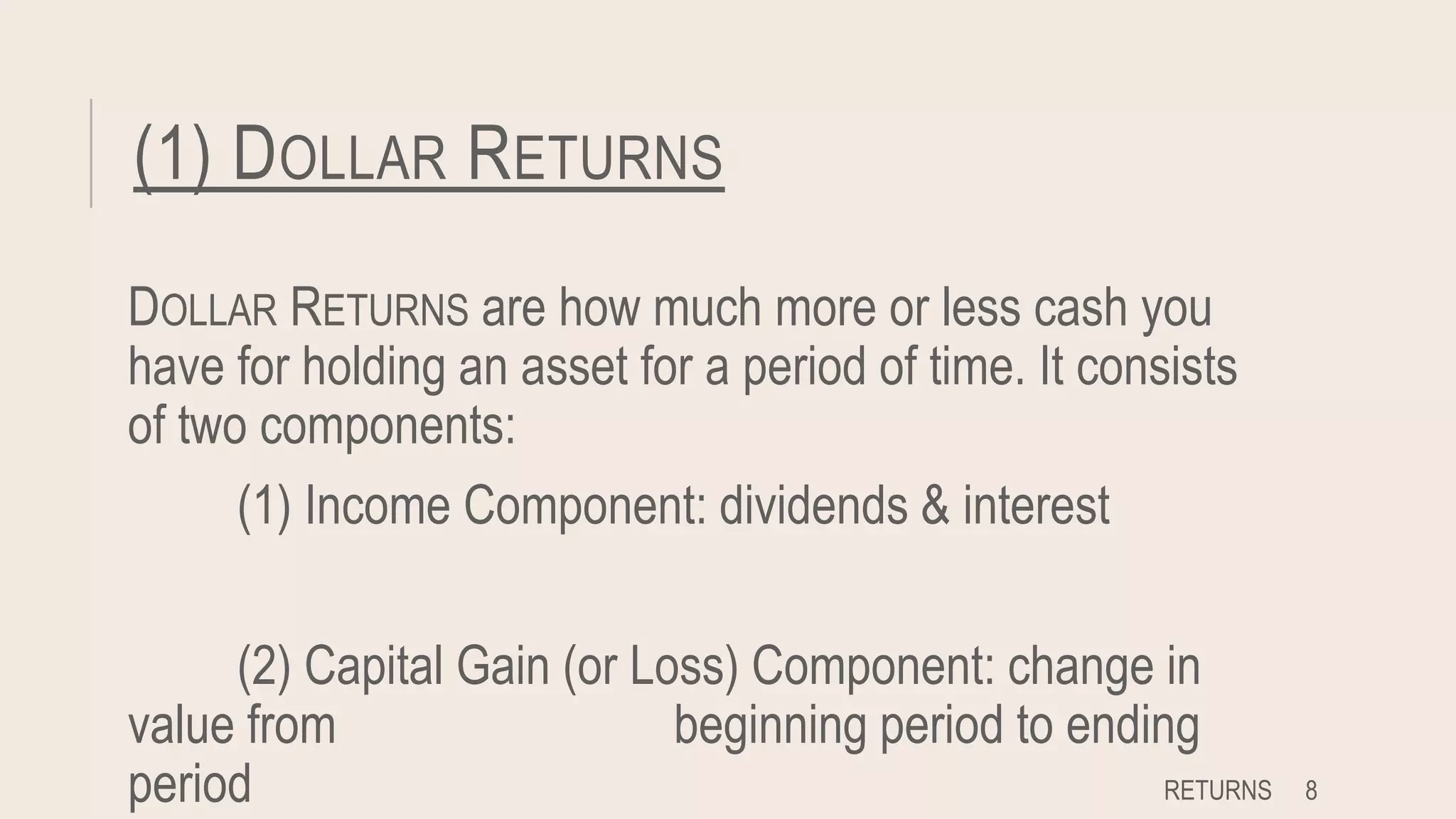 (1) DOLLAR RETURNS
DOLLAR RETURNS are how much more or less cash you
have for holding an asset for a period of time. It consists
of two components:
(1) Income Component: dividends & interest
(2) Capital Gain (or Loss) Component: change in
value from beginning period to ending
period RETURNS 8
 