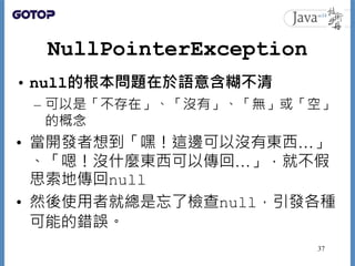 NullPointerException
• null的根本問題在於語意含糊不清
– 可以是「不存在」、「沒有」、「無」或「空」
的概念
• 當開發者想到「嘿！這邊可以沒有東西…」
、「嗯！沒什麼東西可以傳回…」，就不假
思索地傳回null
• 然後使用者就總是忘了檢查null，引發各種
可能的錯誤。
37
 