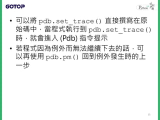 • 可以將 pdb.set_trace() 直接撰寫在原
始碼中，當程式執行到 pdb.set_trace()
時，就會進入 (Pdb) 指令提示
• 若程式因為例外而無法繼續下去的話，可
以再使用 pdb.pm() 回到例外發生時的上
一步
15
 