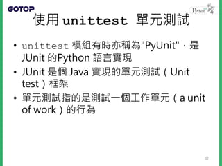使用 unittest 單元測試
• unittest 模組有時亦稱為"PyUnit"，是
JUnit 的Python 語言實現
• JUnit 是個 Java 實現的單元測試（Unit
test）框架
• 單元測試指的是測試一個工作單元（a unit
of work）的行為
32
 
