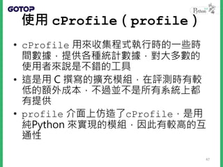 使用 cProfile（profile）
• cProfile 用來收集程式執行時的一些時
間數據，提供各種統計數據，對大多數的
使用者來說是不錯的工具
• 這是用 C 撰寫的擴充模組，在評測時有較
低的額外成本，不過並不是所有系統上都
有提供
• profile 介面上仿造了cProfile，是用
純Python 來實現的模組，因此有較高的互
通性
47
 