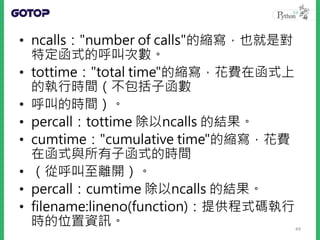 • ncalls："number of calls"的縮寫，也就是對
特定函式的呼叫次數。
• tottime："total time"的縮寫，花費在函式上
的執行時間（不包括子函數
• 呼叫的時間）。
• percall：tottime 除以ncalls 的結果。
• cumtime："cumulative time"的縮寫，花費
在函式與所有子函式的時間
• （從呼叫至離開）。
• percall：cumtime 除以ncalls 的結果。
• filename:lineno(function)：提供程式碼執行
時的位置資訊。 49
 
