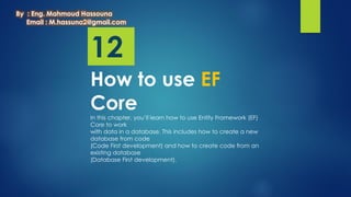 12
How to use EF
Core
In this chapter, you’ll learn how to use Entity Framework (EF)
Core to work
with data in a database. This includes how to create a new
database from code
(Code First development) and how to create code from an
existing database
(Database First development).
By : Eng. Mahmoud Hassouna
Email : M.hassuna2@gmail.com
 