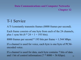 35
Data Communications and Computer Networks
Chapter 12
T-1 Service
A T-1constantly transmits frames (8000 frames per seco...