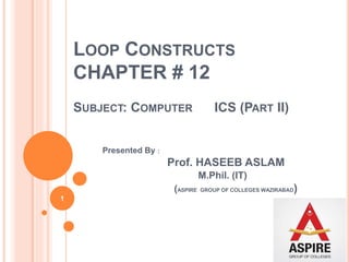 LOOP CONSTRUCTS
CHAPTER # 12
SUBJECT: COMPUTER ICS (PART II)
Presented By :
Prof. HASEEB ASLAM
M.Phil. (IT)
(ASPIRE GROUP OF COLLEGES WAZIRABAD)
1
 