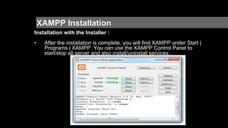 XAMPP Installation
Installation with the Installer :
• After the installation is complete, you will find XAMPP under Start |
Programs | XAMPP. You can use the XAMPP Control Panel to
start/stop all server and also install/uninstall services.
 