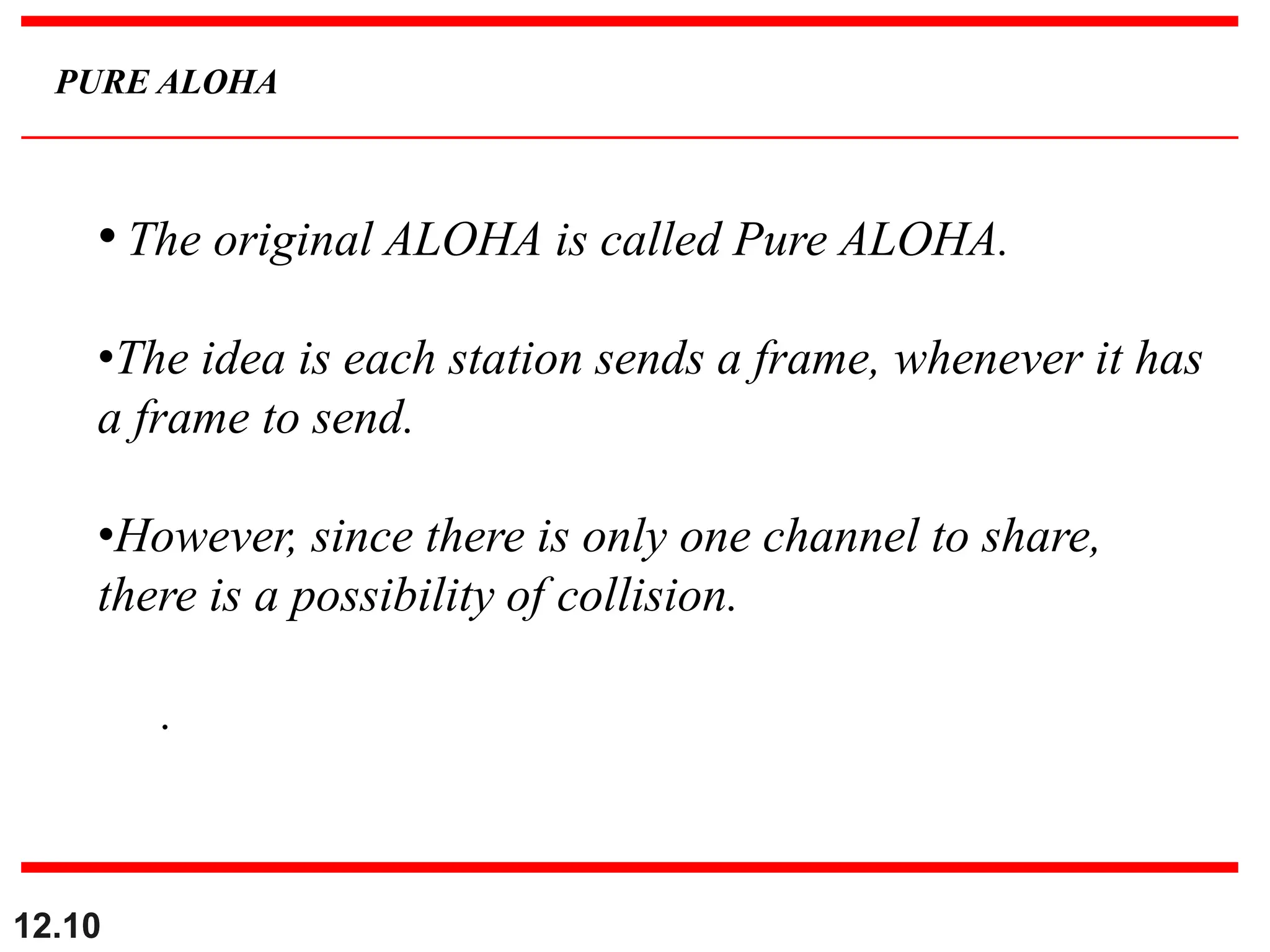 12.10
PURE ALOHA
• The original ALOHA is called Pure ALOHA.
•The idea is each station sends a frame, whenever it has
a frame to send.
•However, since there is only one channel to share,
there is a possibility of collision.
.
 