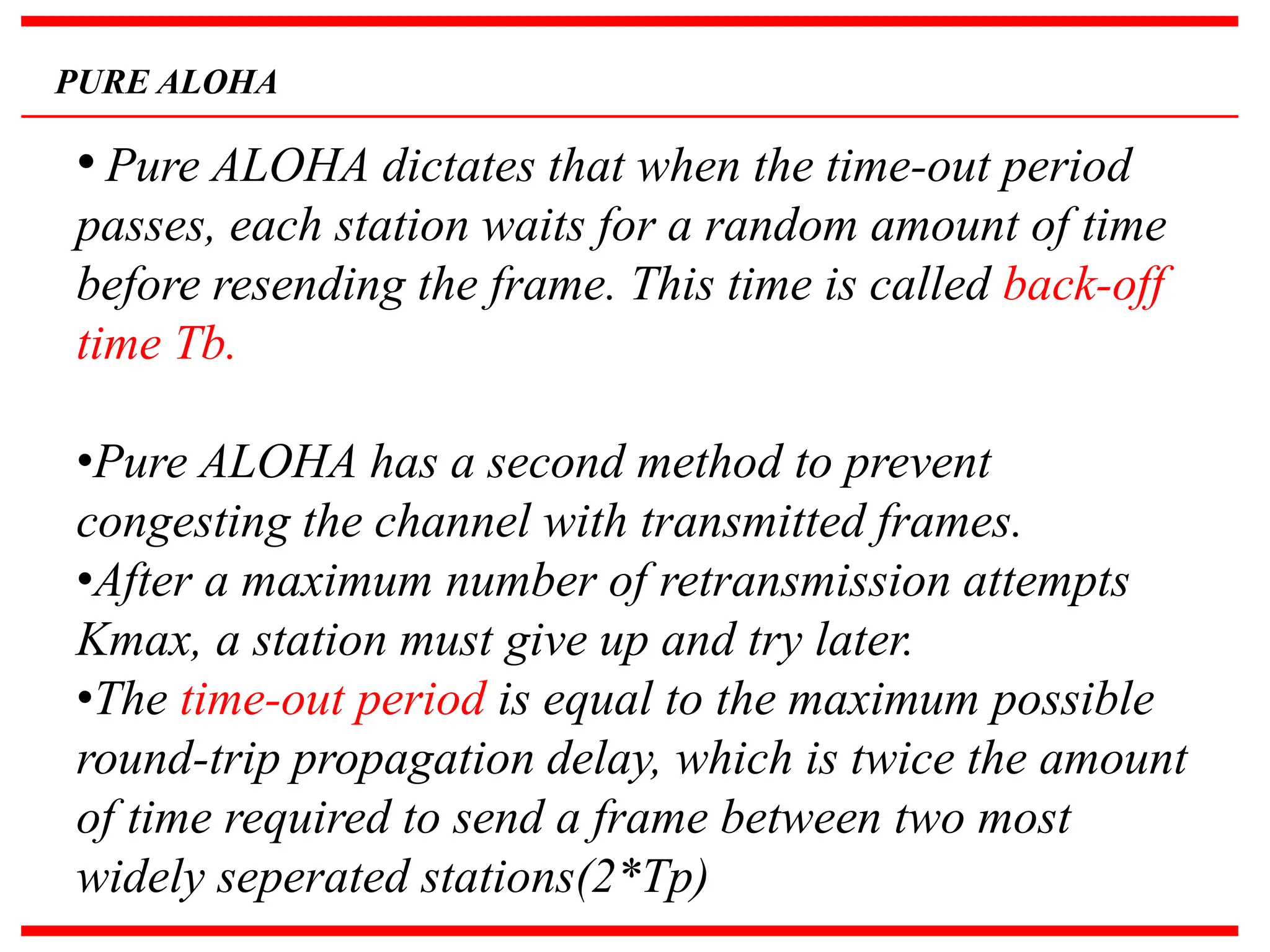 PURE ALOHA
• Pure ALOHA dictates that when the time-out period
passes, each station waits for a random amount of time
before resending the frame. This time is called back-off
time Tb.
•Pure ALOHA has a second method to prevent
congesting the channel with transmitted frames.
•After a maximum number of retransmission attempts
Kmax, a station must give up and try later.
•The time-out period is equal to the maximum possible
round-trip propagation delay, which is twice the amount
of time required to send a frame between two most
widely seperated stations(2*Tp)
 