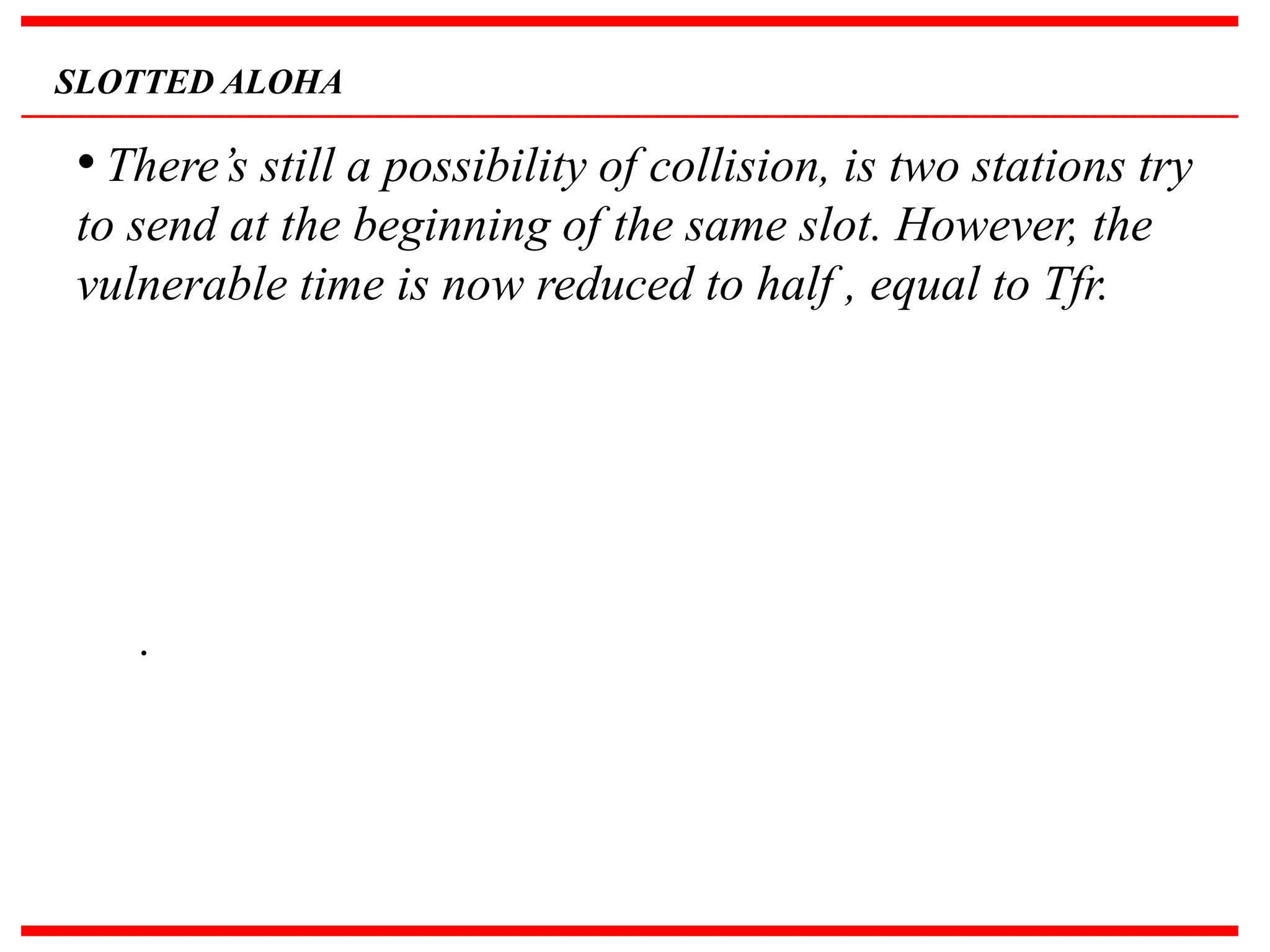 SLOTTED ALOHA
• There’s still a possibility of collision, is two stations try
to send at the beginning of the same slot. However, the
vulnerable time is now reduced to half , equal to Tfr.
.
 