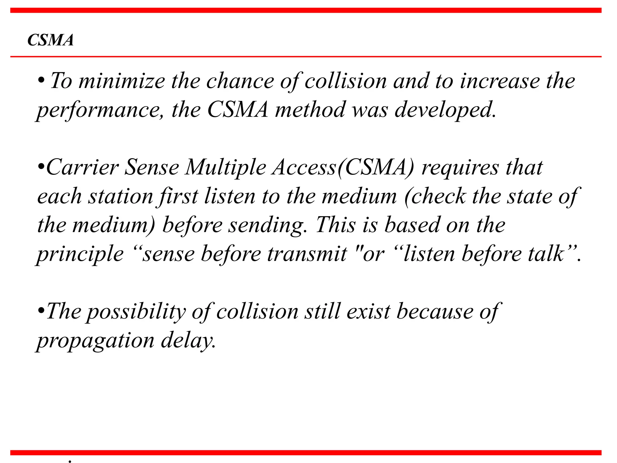 CSMA
• To minimize the chance of collision and to increase the
performance, the CSMA method was developed.
•Carrier Sense Multiple Access(CSMA) requires that
each station first listen to the medium (check the state of
the medium) before sending. This is based on the
principle “sense before transmit "or “listen before talk”.
•The possibility of collision still exist because of
propagation delay.
.
 