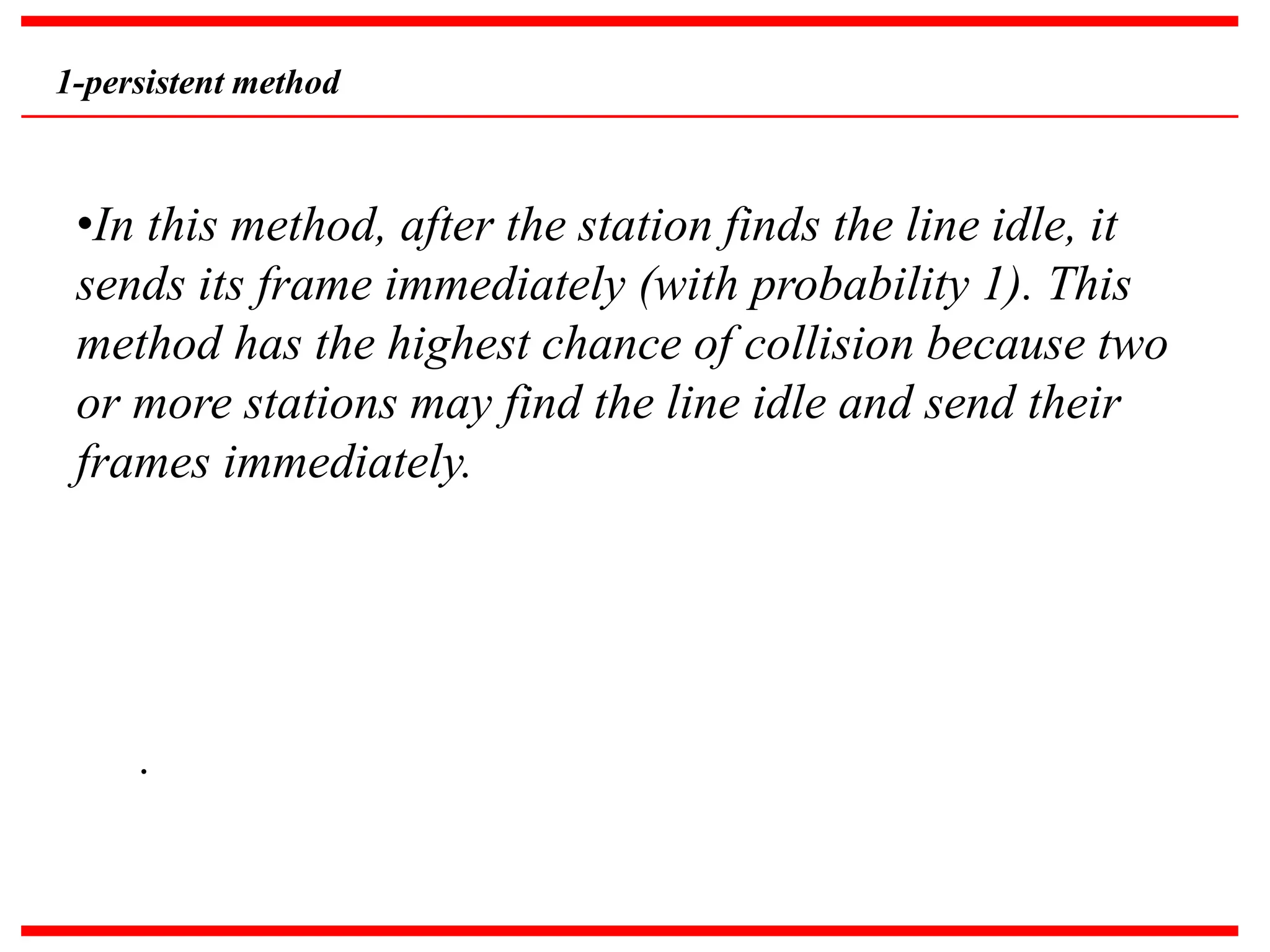 1-persistent method
•In this method, after the station finds the line idle, it
sends its frame immediately (with probability 1). This
method has the highest chance of collision because two
or more stations may find the line idle and send their
frames immediately.
.
 