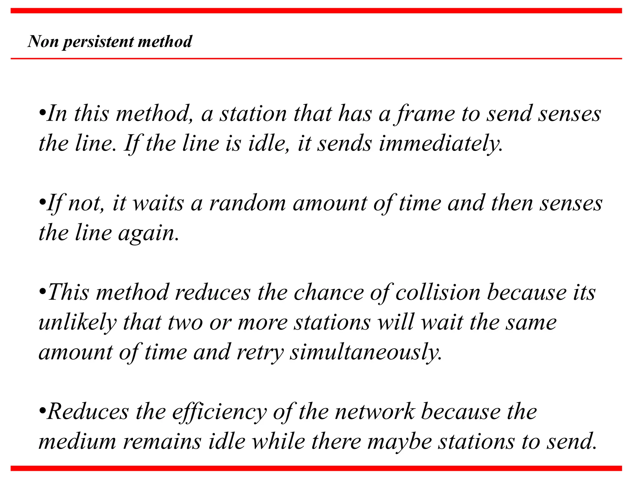 Non persistent method
•In this method, a station that has a frame to send senses
the line. If the line is idle, it sends immediately.
•If not, it waits a random amount of time and then senses
the line again.
•This method reduces the chance of collision because its
unlikely that two or more stations will wait the same
amount of time and retry simultaneously.
•Reduces the efficiency of the network because the
medium remains idle while there maybe stations to send.
 
