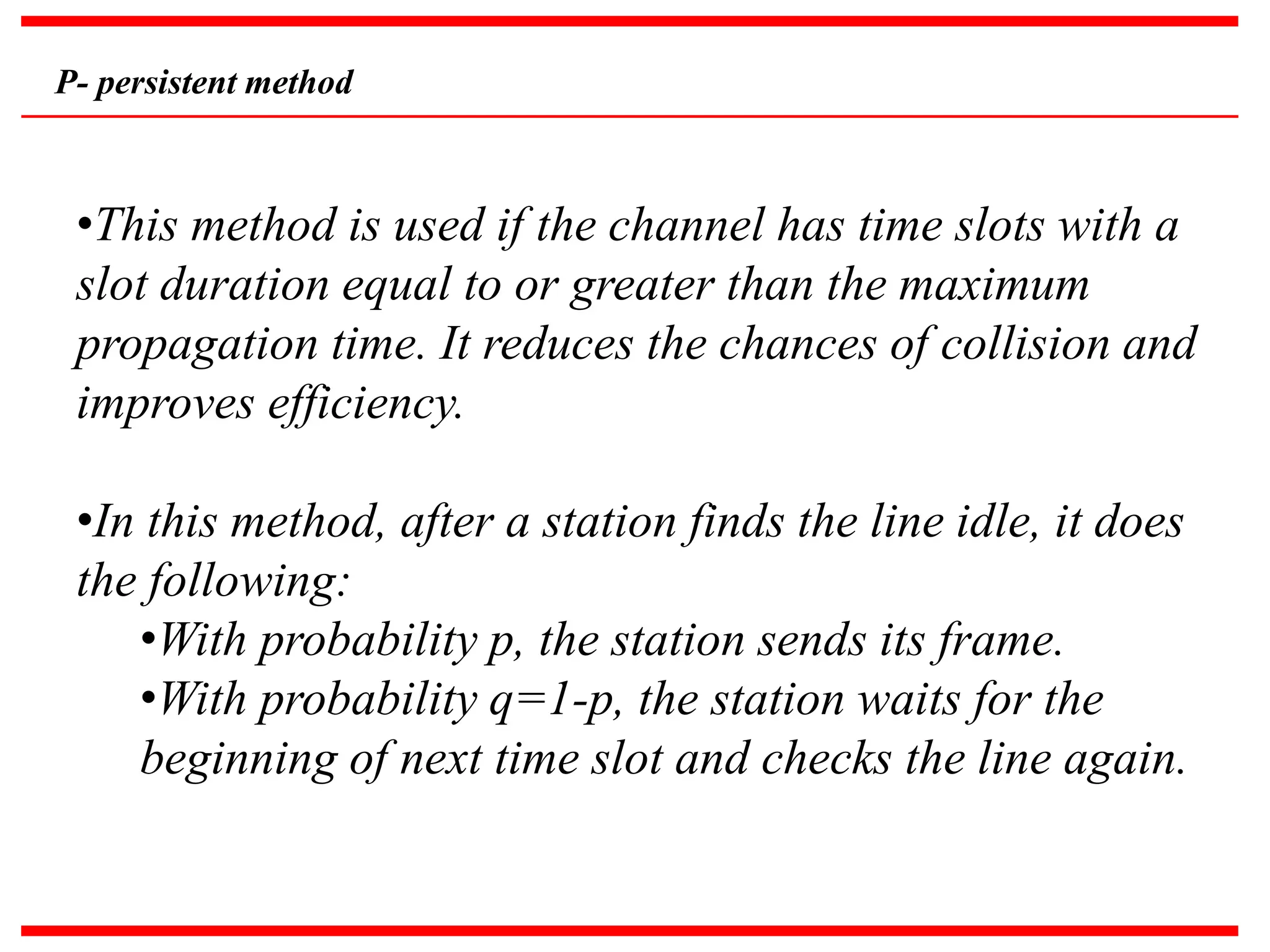 P- persistent method
•This method is used if the channel has time slots with a
slot duration equal to or greater than the maximum
propagation time. It reduces the chances of collision and
improves efficiency.
•In this method, after a station finds the line idle, it does
the following:
•With probability p, the station sends its frame.
•With probability q=1-p, the station waits for the
beginning of next time slot and checks the line again.
 