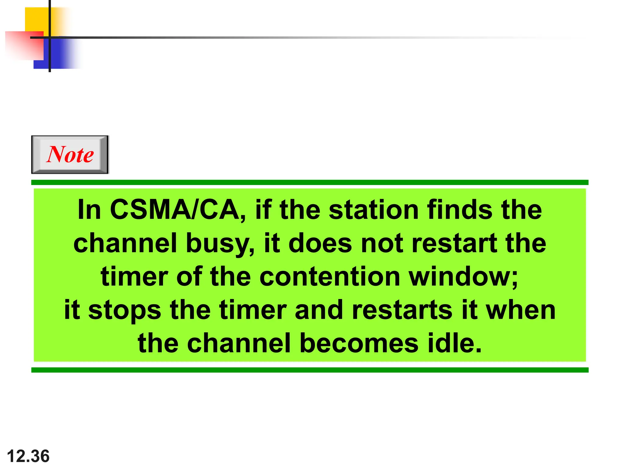 12.36
In CSMA/CA, if the station finds the
channel busy, it does not restart the
timer of the contention window;
it stops the timer and restarts it when
the channel becomes idle.
Note
 