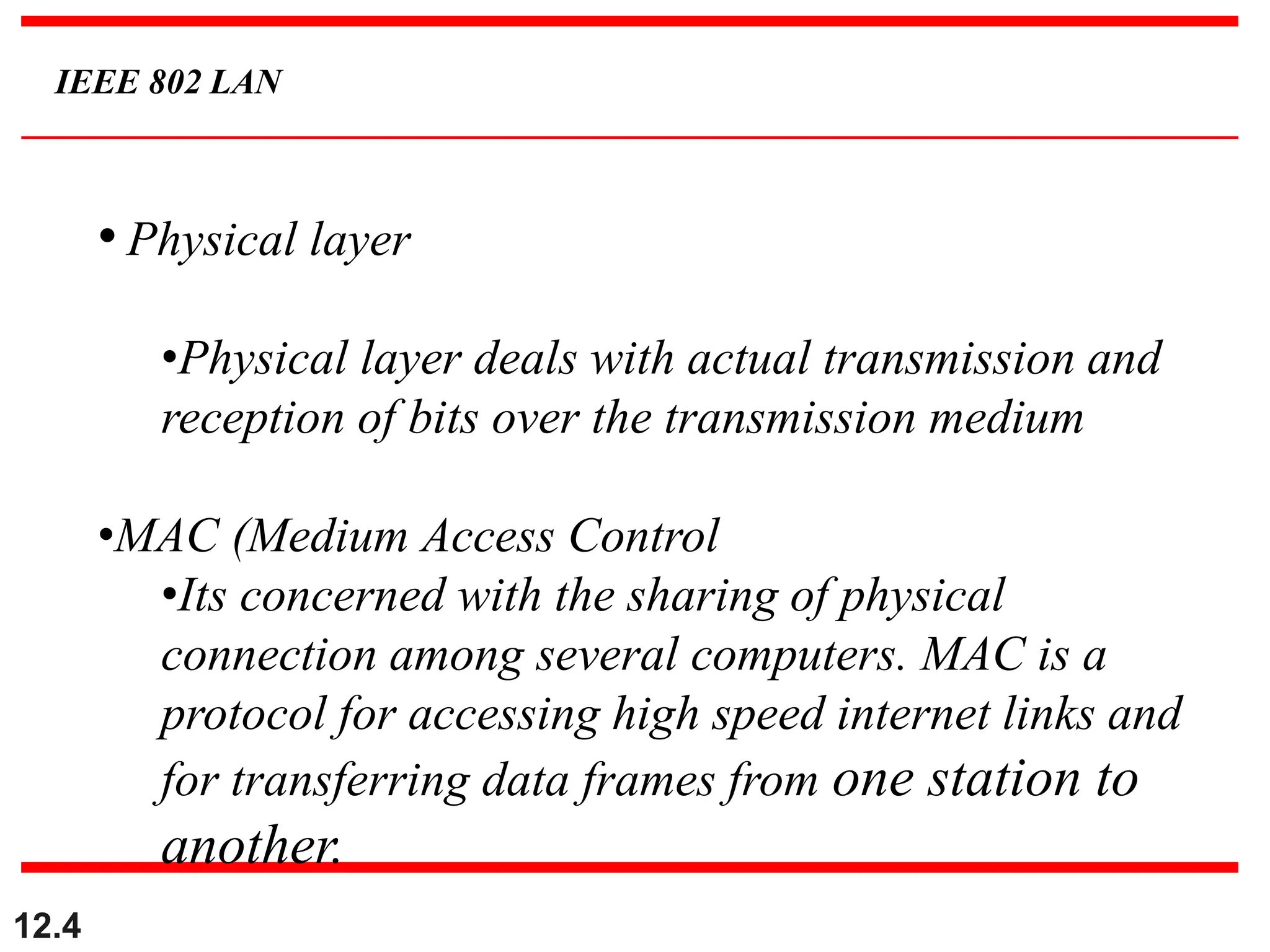 12.4
IEEE 802 LAN
• Physical layer
•Physical layer deals with actual transmission and
reception of bits over the transmission medium
•MAC (Medium Access Control
•Its concerned with the sharing of physical
connection among several computers. MAC is a
protocol for accessing high speed internet links and
for transferring data frames from one station to
another.
 