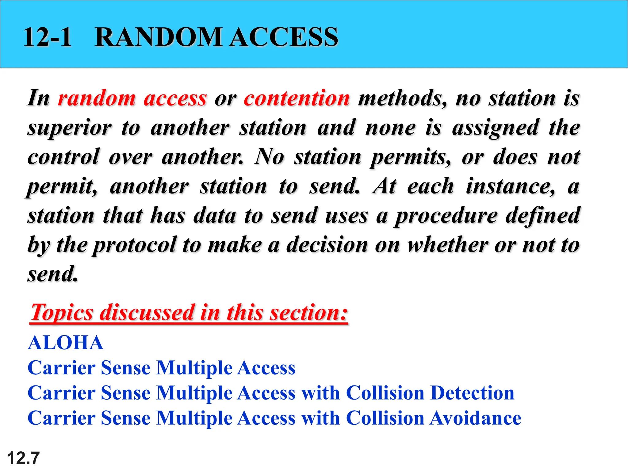 12.7
12-1 RANDOM ACCESS
In random access or contention methods, no station is
superior to another station and none is assigned the
control over another. No station permits, or does not
permit, another station to send. At each instance, a
station that has data to send uses a procedure defined
by the protocol to make a decision on whether or not to
send.
ALOHA
Carrier Sense Multiple Access
Carrier Sense Multiple Access with Collision Detection
Carrier Sense Multiple Access with Collision Avoidance
Topics discussed in this section:
 