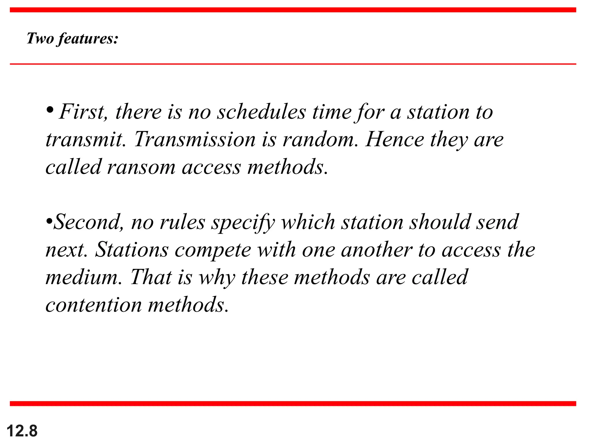 12.8
Two features:
• First, there is no schedules time for a station to
transmit. Transmission is random. Hence they are
called ransom access methods.
•Second, no rules specify which station should send
next. Stations compete with one another to access the
medium. That is why these methods are called
contention methods.
 