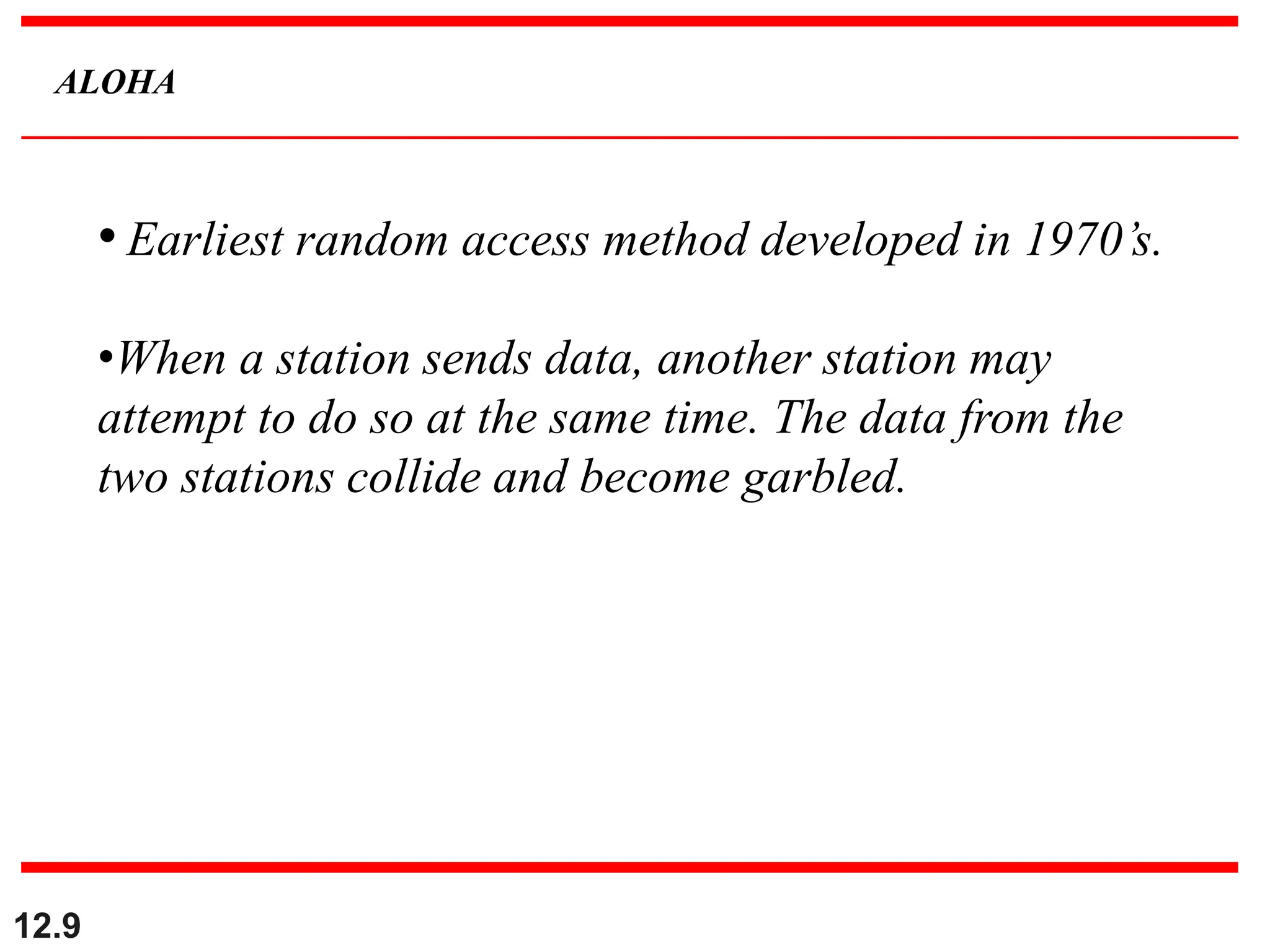12.9
ALOHA
• Earliest random access method developed in 1970’s.
•When a station sends data, another station may
attempt to do so at the same time. The data from the
two stations collide and become garbled.
 