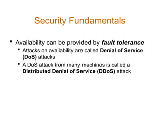  Availability can be provided by fault tolerance
 Attacks on availability are called Denial of Service
(DoS) attacks
 A DoS attack from many machines is called a
Distributed Denial of Service (DDoS) attack
Security Fundamentals
 