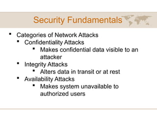 Security Fundamentals
 Categories of Network Attacks
 Confidentiality Attacks
 Makes confidential data visible to an
attacker
 Integrity Attacks
 Alters data in transit or at rest
 Availability Attacks
 Makes system unavailable to
authorized users
 