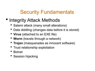 Security Fundamentals
 Integrity Attack Methods
 Salami attack (many small alterations)
 Data diddling (changes data before it is stored)
 Virus (attached to an EXE file)
 Worm (travels through a network)
 Trojan (masquerades as innocent software)
 Trust relationship exploitation
 Botnet
 Session hijacking
 