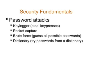Security Fundamentals
 Password attacks
 Keylogger (steal keypresses)
 Packet capture
 Brute force (guess all possible passwords)
 Dictionary (try passwords from a dictionary)
 