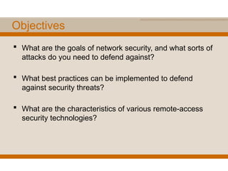 Objectives
 What are the goals of network security, and what sorts of
attacks do you need to defend against?
 What best practices can be implemented to defend
against security threats?
 What are the characteristics of various remote-access
security technologies?
 