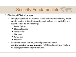 Security Fundamentals
 Electrical Disturbances
 At a physical level, an attacker could launch an availability attack
by interrupting or interfering with electrical service available to a
system, such as the following:
 Power Spikes
 Electrical surges
 Power faults
 Blackouts
 Power sag
 Brownout
 To combat these threats, you might want to install
uninterruptable power supplies (UPS) and generator backup
for strategic devices in your network.
 