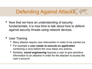 Defending Against Attacks
 Now that we have an understanding of security
fundamentals, it is now time to talk about how to defend
against security threats using network devices.
 User Training
 Many attacks require user intervention in order to be carried out.
 For example a user needs to execute an application
containing a virus before the virus takes any actions.
 Similarly, social engineering requires a user to give sensitive
information to an attacker in order for the attacker to access the
user’s account.
 