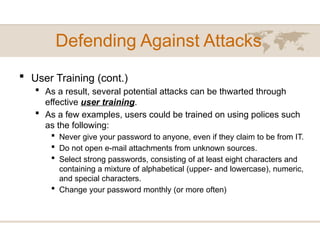 Defending Against Attacks
 User Training (cont.)
 As a result, several potential attacks can be thwarted through
effective user training.
 As a few examples, users could be trained on using polices such
as the following:
 Never give your password to anyone, even if they claim to be from IT.
 Do not open e-mail attachments from unknown sources.
 Select strong passwords, consisting of at least eight characters and
containing a mixture of alphabetical (upper- and lowercase), numeric,
and special characters.
 Change your password monthly (or more often)
 